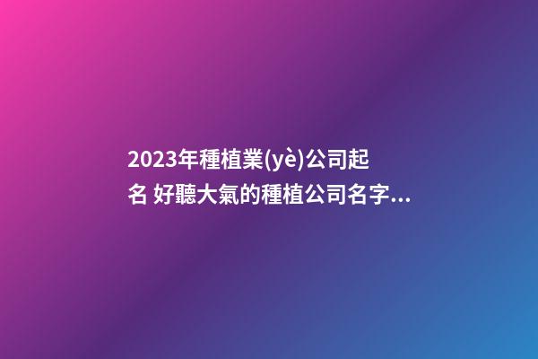 2023年種植業(yè)公司起名 好聽大氣的種植公司名字,起名之家-第1張-公司起名-玄機(jī)派
